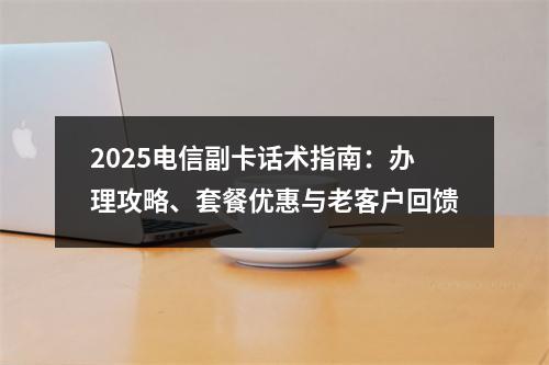2025电信副卡话术指南：办理攻略、套餐优惠与老客户回馈