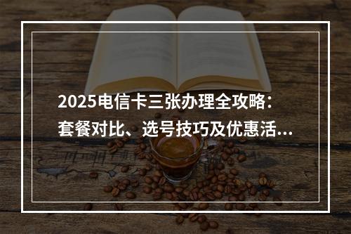 2025电信卡三张办理全攻略：套餐对比、选号技巧及优惠活动指南