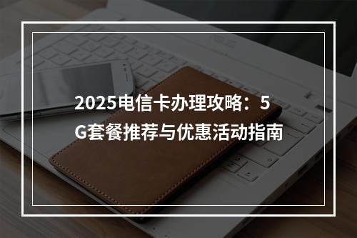 2025电信卡办理攻略：5G套餐推荐与优惠活动指南