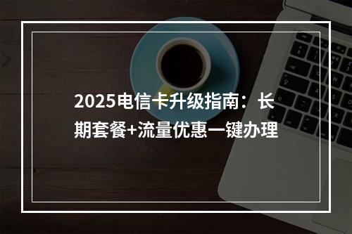 2025电信卡升级指南：长期套餐+流量优惠一键办理