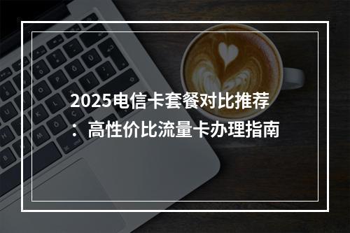 2025电信卡套餐对比推荐：高性价比流量卡办理指南