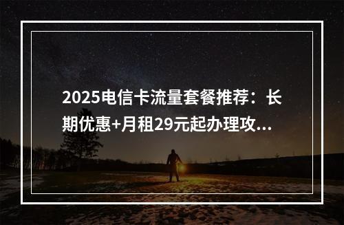 2025电信卡流量套餐推荐：长期优惠+月租29元起办理攻略