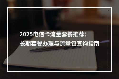 2025电信卡流量套餐推荐：长期套餐办理与流量包查询指南