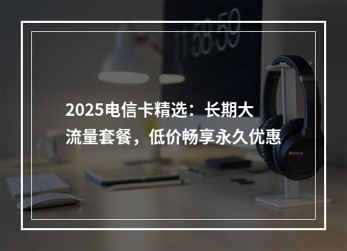 2025电信卡精选：长期大流量套餐，低价畅享永久优惠
