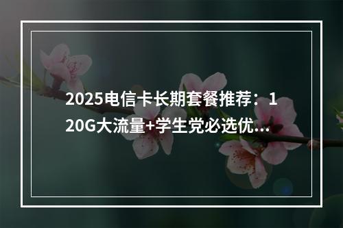 2025电信卡长期套餐推荐：120G大流量+学生党必选优惠