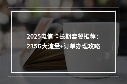 2025电信卡长期套餐推荐：235G大流量+订单办理攻略