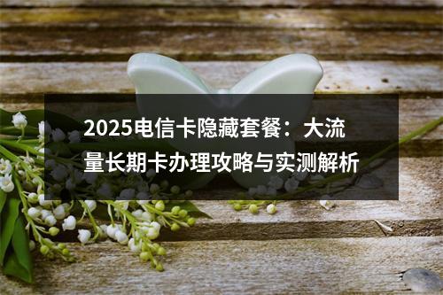2025电信卡隐藏套餐：大流量长期卡办理攻略与实测解析