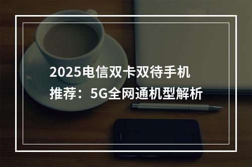 2025电信双卡双待手机推荐：5G全网通机型解析