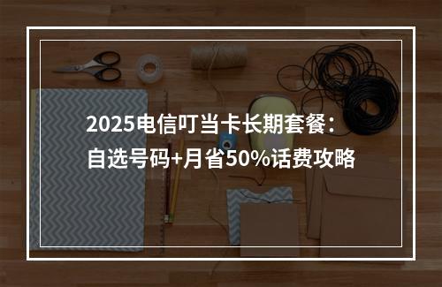 2025电信叮当卡长期套餐：自选号码+月省50%话费攻略