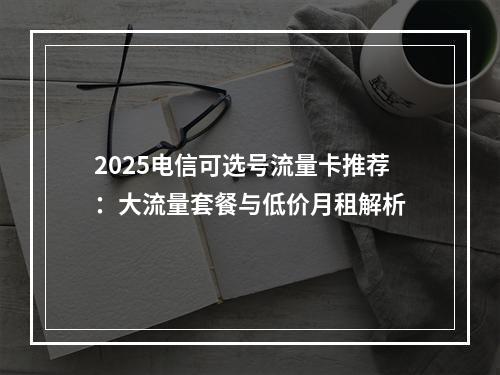 2025电信可选号流量卡推荐：大流量套餐与低价月租解析