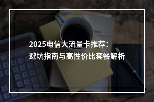 2025电信大流量卡推荐：避坑指南与高性价比套餐解析