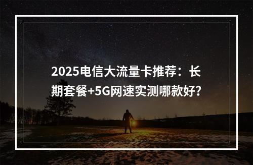 2025电信大流量卡推荐：长期套餐+5G网速实测哪款好？