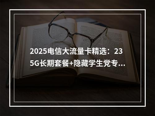 2025电信大流量卡精选：235G长期套餐+隐藏学生党专享卡