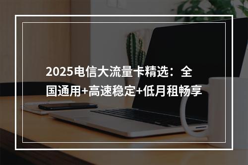 2025电信大流量卡精选：全国通用+高速稳定+低月租畅享