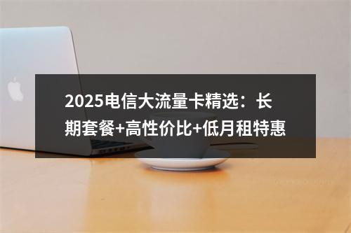 2025电信大流量卡精选：长期套餐+高性价比+低月租特惠