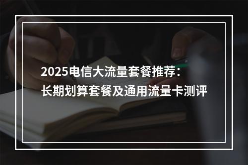 2025电信大流量套餐推荐：长期划算套餐及通用流量卡测评