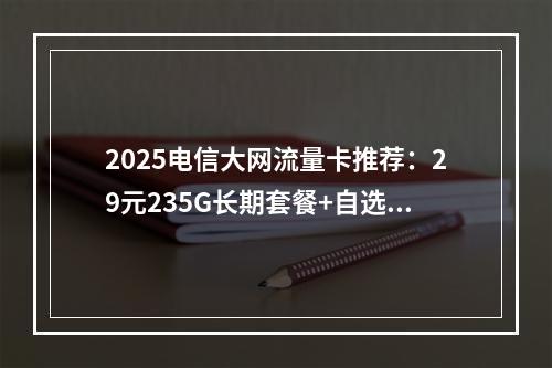 2025电信大网流量卡推荐：29元235G长期套餐+自选靓号