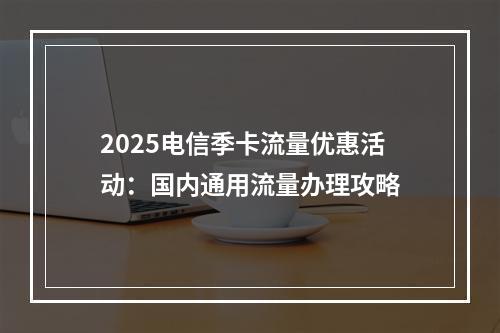 2025电信季卡流量优惠活动：国内通用流量办理攻略