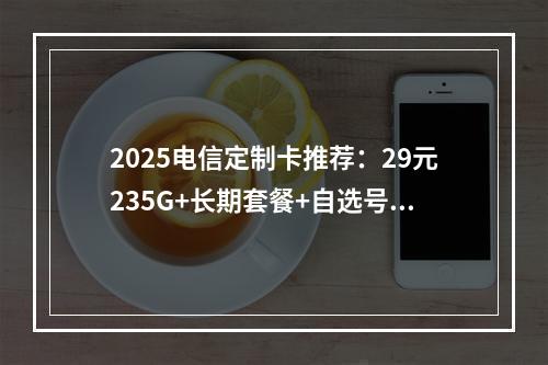 2025电信定制卡推荐：29元235G+长期套餐+自选号码