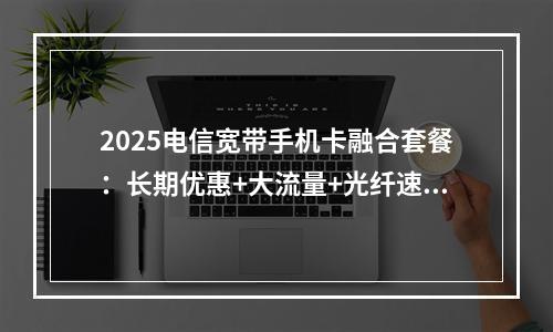 2025电信宽带手机卡融合套餐：长期优惠+大流量+光纤速享