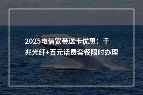 2025电信宽带送卡优惠：千兆光纤+百元话费套餐限时办理