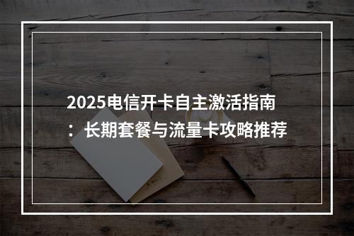 2025电信开卡自主激活指南：长期套餐与流量卡攻略推荐