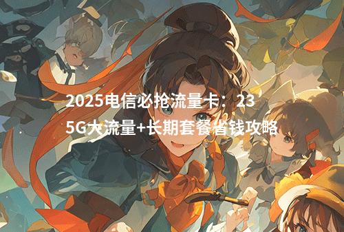 2025电信必抢流量卡：235G大流量+长期套餐省钱攻略