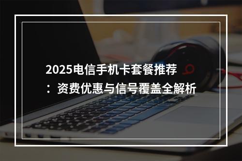 2025电信手机卡套餐推荐：资费优惠与信号覆盖全解析