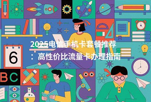 2025电信手机卡套餐推荐：高性价比流量卡办理指南