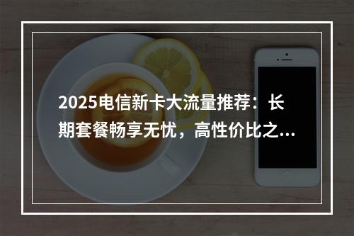 2025电信新卡大流量推荐：长期套餐畅享无忧，高性价比之选