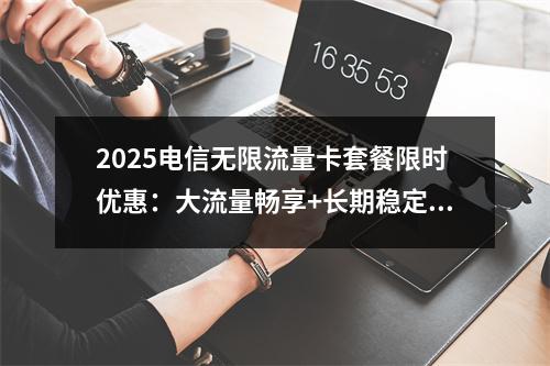 2025电信无限流量卡套餐限时优惠：大流量畅享+长期稳定低月费