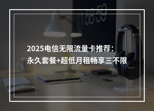 2025电信无限流量卡推荐：永久套餐+超低月租畅享三不限