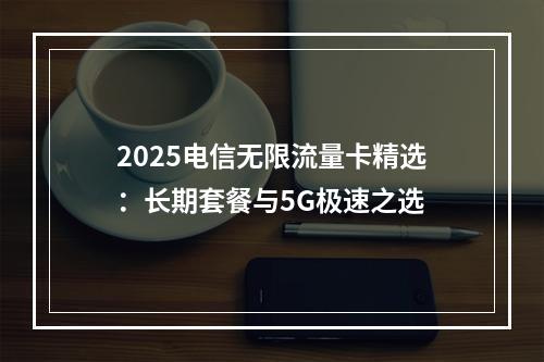 2025电信无限流量卡精选：长期套餐与5G极速之选
