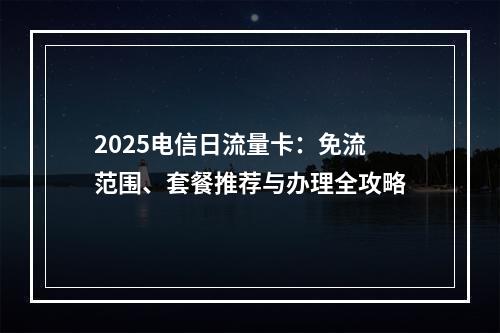 2025电信日流量卡：免流范围、套餐推荐与办理全攻略
