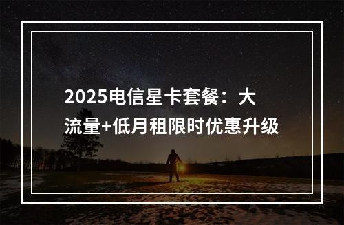 2025电信星卡套餐：大流量+低月租限时优惠升级