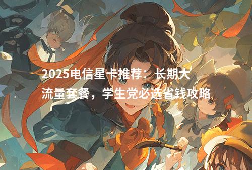 2025电信星卡推荐：长期大流量套餐，学生党必选省钱攻略