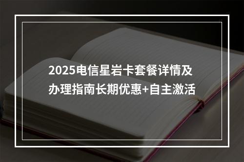 2025电信星岩卡套餐详情及办理指南长期优惠+自主激活