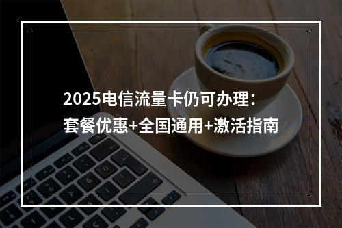 2025电信流量卡仍可办理：套餐优惠+全国通用+激活指南