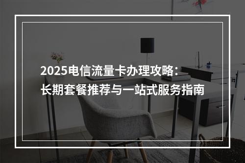 2025电信流量卡办理攻略：长期套餐推荐与一站式服务指南