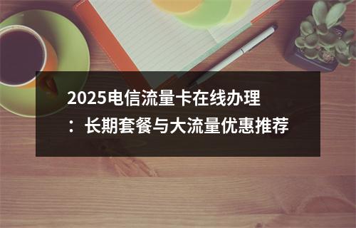2025电信流量卡在线办理：长期套餐与大流量优惠推荐