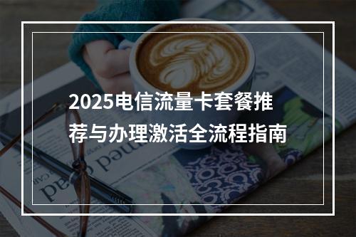 2025电信流量卡套餐推荐与办理激活全流程指南