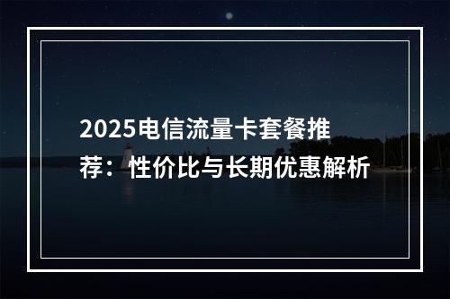 2025电信流量卡套餐推荐：性价比与长期优惠解析