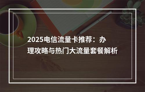 2025电信流量卡推荐：办理攻略与热门大流量套餐解析
