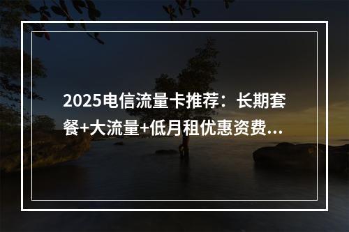 2025电信流量卡推荐：长期套餐+大流量+低月租优惠资费一览
