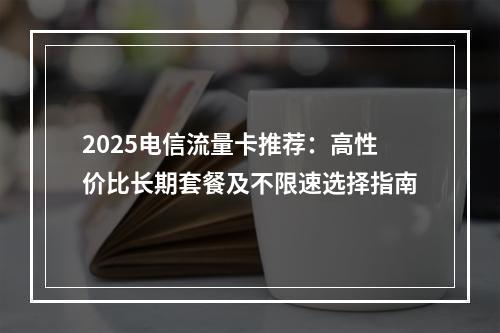 2025电信流量卡推荐：高性价比长期套餐及不限速选择指南