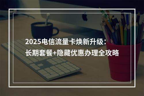 2025电信流量卡焕新升级：长期套餐+隐藏优惠办理全攻略