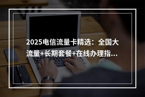 2025电信流量卡精选：全国大流量+长期套餐+在线办理指南