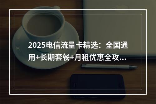 2025电信流量卡精选：全国通用+长期套餐+月租优惠全攻略