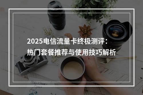 2025电信流量卡终极测评：热门套餐推荐与使用技巧解析