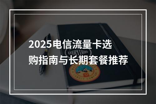 2025电信流量卡选购指南与长期套餐推荐